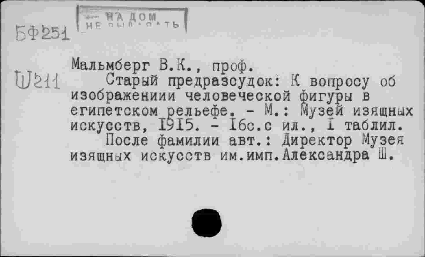 ﻿БФ£5І
• Я'А ДОМ цр пи г> о » ть
Мальмберг В.К., проф.
Старый предразсудок: К вопросу об изображении« человеческой фигуры в египетском рельефе. - М.: Музеи изящных искусств, 1915. - Ібс.с ил., I таблил.
После фамилии авт.: Директор Музея изящных искусств им.имп.Александра Ш.